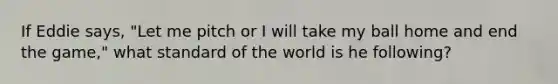 If Eddie says, "Let me pitch or I will take my ball home and end the game," what standard of the world is he following?