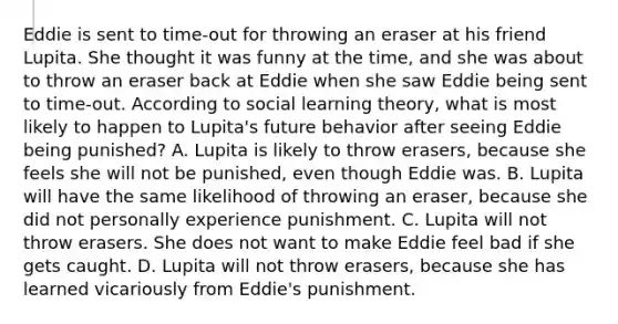 Eddie is sent to​ time-out for throwing an eraser at his friend Lupita. She thought it was funny at the​ time, and she was about to throw an eraser back at Eddie when she saw Eddie being sent to​ time-out. According to social learning​ theory, what is most likely to happen to​ Lupita's future behavior after seeing Eddie being​ punished? A. Lupita is likely to throw​ erasers, because she feels she will not be​ punished, even though Eddie was. B. Lupita will have the same likelihood of throwing an​ eraser, because she did not personally experience punishment. C. Lupita will not throw erasers. She does not want to make Eddie feel bad if she gets caught. D. Lupita will not throw​ erasers, because she has learned vicariously from​ Eddie's punishment.