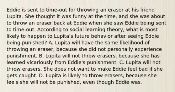 Eddie is sent to​ time-out for throwing an eraser at his friend Lupita. She thought it was funny at the​ time, and she was about to throw an eraser back at Eddie when she saw Eddie being sent to​ time-out. According to social learning​ theory, what is most likely to happen to​ Lupita's future behavior after seeing Eddie being​ punished? A. Lupita will have the same likelihood of throwing an​ eraser, because she did not personally experience punishment. B. Lupita will not throw​ erasers, because she has learned vicariously from​ Eddie's punishment. C. Lupita will not throw erasers. She does not want to make Eddie feel bad if she gets caught. D. Lupita is likely to throw​ erasers, because she feels she will not be​ punished, even though Eddie was.