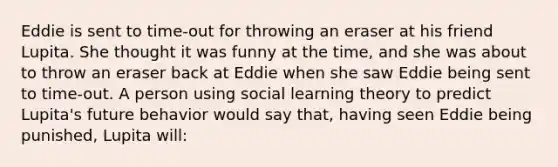 Eddie is sent to​ time-out for throwing an eraser at his friend Lupita. She thought it was funny at the​ time, and she was about to throw an eraser back at Eddie when she saw Eddie being sent to​ time-out. A person using social learning theory to predict​ Lupita's future behavior would say​ that, having seen Eddie being​ punished, Lupita​ will: