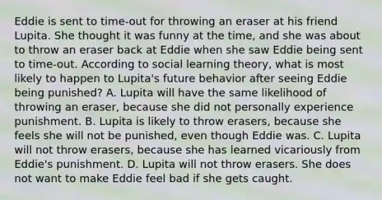 Eddie is sent to​ time-out for throwing an eraser at his friend Lupita. She thought it was funny at the​ time, and she was about to throw an eraser back at Eddie when she saw Eddie being sent to​ time-out. According to social learning​ theory, what is most likely to happen to​ Lupita's future behavior after seeing Eddie being​ punished? A. Lupita will have the same likelihood of throwing an​ eraser, because she did not personally experience punishment. B. Lupita is likely to throw​ erasers, because she feels she will not be​ punished, even though Eddie was. C. Lupita will not throw​ erasers, because she has learned vicariously from​ Eddie's punishment. D. Lupita will not throw erasers. She does not want to make Eddie feel bad if she gets caught.