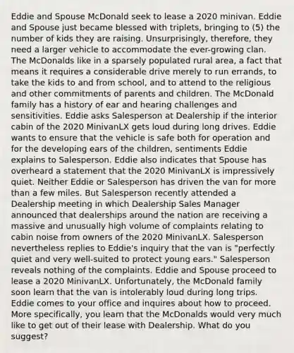 Eddie and Spouse McDonald seek to lease a 2020 minivan. Eddie and Spouse just became blessed with triplets, bringing to (5) the number of kids they are raising. Unsurprisingly, therefore, they need a larger vehicle to accommodate the ever-growing clan. The McDonalds like in a sparsely populated rural area, a fact that means it requires a considerable drive merely to run errands, to take the kids to and from school, and to attend to the religious and other commitments of parents and children. The McDonald family has a history of ear and hearing challenges and sensitivities. Eddie asks Salesperson at Dealership if the interior cabin of the 2020 MinivanLX gets loud during long drives. Eddie wants to ensure that the vehicle is safe both for operation and for the developing ears of the children, sentiments Eddie explains to Salesperson. Eddie also indicates that Spouse has overheard a statement that the 2020 MinivanLX is impressively quiet. Neither Eddie or Salesperson has driven the van for more than a few miles. But Salesperson recently attended a Dealership meeting in which Dealership Sales Manager announced that dealerships around the nation are receiving a massive and unusually high volume of complaints relating to cabin noise from owners of the 2020 MinivanLX. Salesperson nevertheless replies to Eddie's inquiry that the van is "perfectly quiet and very well-suited to protect young ears." Salesperson reveals nothing of the complaints. Eddie and Spouse proceed to lease a 2020 MinivanLX. Unfortunately, the McDonald family soon learn that the van is intolerably loud during long trips. Eddie comes to your office and inquires about how to proceed. More specifically, you learn that the McDonalds would very much like to get out of their lease with Dealership. What do you suggest?