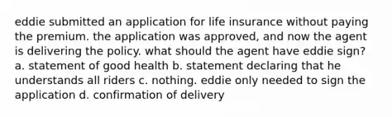 eddie submitted an application for life insurance without paying the premium. the application was approved, and now the agent is delivering the policy. what should the agent have eddie sign? a. statement of good health b. statement declaring that he understands all riders c. nothing. eddie only needed to sign the application d. confirmation of delivery