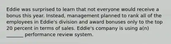 Eddie was surprised to learn that not everyone would receive a bonus this year. Instead, management planned to rank all of the employees in Eddie's division and award bonuses only to the top 20 percent in terms of sales. Eddie's company is using a(n) _______ performance review system.