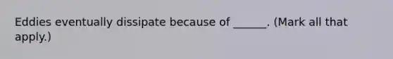 Eddies eventually dissipate because of ______. (Mark all that apply.)