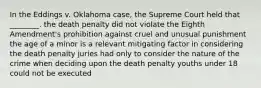 In the Eddings v. Oklahoma case, the Supreme Court held that ________. the death penalty did not violate the Eighth Amendment's prohibition against cruel and unusual punishment the age of a minor is a relevant mitigating factor in considering the death penalty juries had only to consider the nature of the crime when deciding upon the death penalty youths under 18 could not be executed