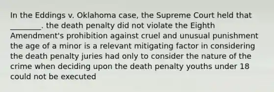 In the Eddings v. Oklahoma case, the Supreme Court held that ________. the death penalty did not violate the Eighth Amendment's prohibition against cruel and unusual punishment the age of a minor is a relevant mitigating factor in considering the death penalty juries had only to consider the nature of the crime when deciding upon the death penalty youths under 18 could not be executed