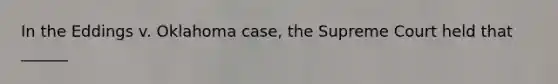 In the Eddings v. Oklahoma case, the Supreme Court held that ______