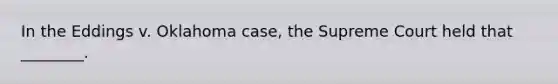 In the Eddings v. Oklahoma case, the Supreme Court held that ________.