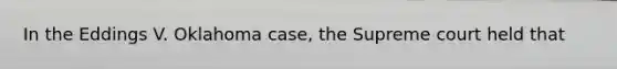 In the Eddings V. Oklahoma case, the Supreme court held that