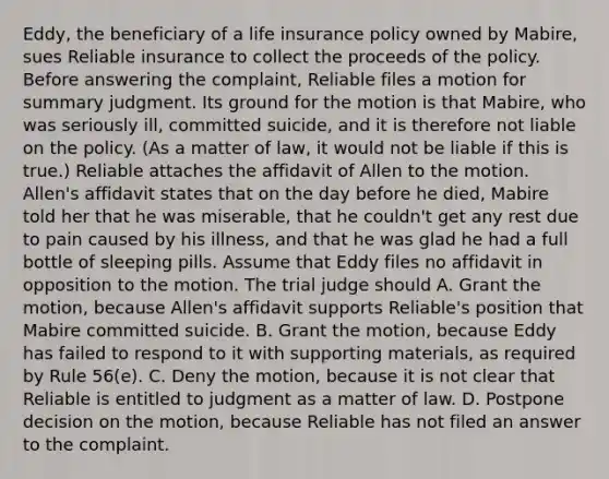 Eddy, the beneficiary of a life insurance policy owned by Mabire, sues Reliable insurance to collect the proceeds of the policy. Before answering the complaint, Reliable files a motion for summary judgment. Its ground for the motion is that Mabire, who was seriously ill, committed suicide, and it is therefore not liable on the policy. (As a matter of law, it would not be liable if this is true.) Reliable attaches the affidavit of Allen to the motion. Allen's affidavit states that on the day before he died, Mabire told her that he was miserable, that he couldn't get any rest due to pain caused by his illness, and that he was glad he had a full bottle of sleeping pills. Assume that Eddy files no affidavit in opposition to the motion. The trial judge should A. Grant the motion, because Allen's affidavit supports Reliable's position that Mabire committed suicide. B. Grant the motion, because Eddy has failed to respond to it with supporting materials, as required by Rule 56(e). C. Deny the motion, because it is not clear that Reliable is entitled to judgment as a matter of law. D. Postpone decision on the motion, because Reliable has not filed an answer to the complaint.