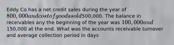 Eddy Co has a net credit sales during the year of 800,000 and cost of goods sold500,000. The balance in receivables any the beginning of the year was 100,000 and150,000 at the end. What was the accounts receivable turnover and average collection period in days