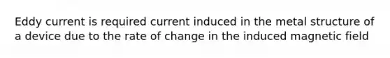 Eddy current is required current induced in the metal structure of a device due to the rate of change in the induced magnetic field