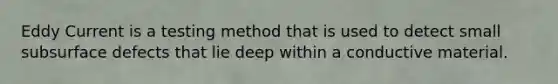 Eddy Current is a testing method that is used to detect small subsurface defects that lie deep within a conductive material.