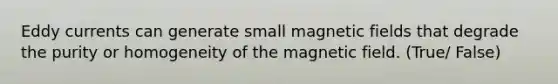 Eddy currents can generate small magnetic fields that degrade the purity or homogeneity of the magnetic field. (True/ False)