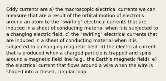 Eddy currents are a) the macroscopic electrical currents we can measure that are a result of the orbital motion of electrons around an atom b) the "swirling" electrical currents that are induced in a sheet of conducting material when it is subjected to a changing electric field. c) the "swirling" electrical currents that are induced in a sheet of conducting material when it is subjected to a changing magnetic field. d) the electrical current that is produced when a charged particle is trapped and spins around a magnetic field line (e.g., the Earth's magnetic field). e) the electrical current that flows around a wire when the wire is shaped into a closed, circular loop.