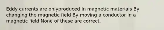 Eddy currents are onlyproduced In magnetic materials By changing the magnetic field By moving a conductor in a magnetic field None of these are correct.