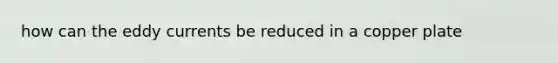 how can the eddy currents be reduced in a copper plate