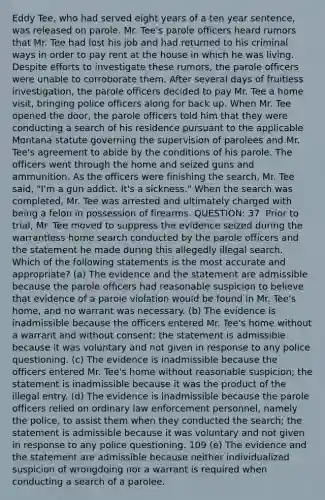 Eddy Tee, who had served eight years of a ten year sentence, was released on parole. Mr. Tee's parole officers heard rumors that Mr. Tee had lost his job and had returned to his criminal ways in order to pay rent at the house in which he was living. Despite efforts to investigate these rumors, the parole officers were unable to corroborate them. After several days of fruitless investigation, the parole officers decided to pay Mr. Tee a home visit, bringing police officers along for back up. When Mr. Tee opened the door, the parole officers told him that they were conducting a search of his residence pursuant to the applicable Montana statute governing the supervision of parolees and Mr. Tee's agreement to abide by the conditions of his parole. The officers went through the home and seized guns and ammunition. As the officers were finishing the search, Mr. Tee said, "I'm a gun addict. It's a sickness." When the search was completed, Mr. Tee was arrested and ultimately charged with being a felon in possession of firearms. QUESTION: 37. Prior to trial, Mr. Tee moved to suppress the evidence seized during the warrantless home search conducted by the parole officers and the statement he made during this allegedly illegal search. Which of the following statements is the most accurate and appropriate? (a) The evidence and the statement are admissible because the parole officers had reasonable suspicion to believe that evidence of a parole violation would be found in Mr. Tee's home, and no warrant was necessary. (b) The evidence is inadmissible because the officers entered Mr. Tee's home without a warrant and without consent; the statement is admissible because it was voluntary and not given in response to any police questioning. (c) The evidence is inadmissible because the officers entered Mr. Tee's home without reasonable suspicion; the statement is inadmissible because it was the product of the illegal entry. (d) The evidence is inadmissible because the parole officers relied on ordinary law enforcement personnel, namely the police, to assist them when they conducted the search; the statement is admissible because it was voluntary and not given in response to any police questioning. 109 (e) The evidence and the statement are admissible because neither individualized suspicion of wrongdoing nor a warrant is required when conducting a search of a parolee.