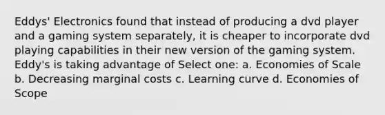 Eddys' Electronics found that instead of producing a dvd player and a gaming system separately, it is cheaper to incorporate dvd playing capabilities in their new version of the gaming system. Eddy's is taking advantage of Select one: a. Economies of Scale b. Decreasing marginal costs c. Learning curve d. Economies of Scope