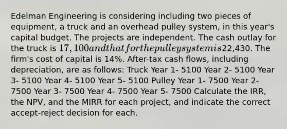 Edelman Engineering is considering including two pieces of equipment, a truck and an overhead pulley system, in this year's capital budget. The projects are independent. The cash outlay for the truck is 17,100 and that for the pulley system is22,430. The firm's cost of capital is 14%. After-tax cash flows, including depreciation, are as follows: Truck Year 1- 5100 Year 2- 5100 Year 3- 5100 Year 4- 5100 Year 5- 5100 Pulley Year 1- 7500 Year 2- 7500 Year 3- 7500 Year 4- 7500 Year 5- 7500 Calculate the IRR, the NPV, and the MIRR for each project, and indicate the correct accept-reject decision for each.