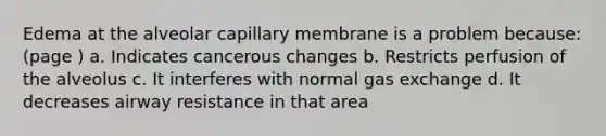 Edema at the alveolar capillary membrane is a problem because: (page ) a. Indicates cancerous changes b. Restricts perfusion of the alveolus c. It interferes with normal <a href='https://www.questionai.com/knowledge/kU8LNOksTA-gas-exchange' class='anchor-knowledge'>gas exchange</a> d. It decreases airway resistance in that area