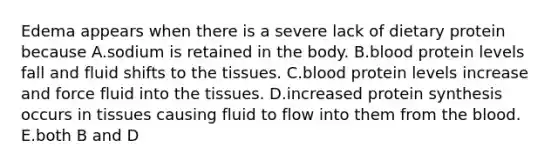 Edema appears when there is a severe lack of dietary protein because A.sodium is retained in the body. B.blood protein levels fall and fluid shifts to the tissues. C.blood protein levels increase and force fluid into the tissues. D.increased protein synthesis occurs in tissues causing fluid to flow into them from the blood. E.both B and D