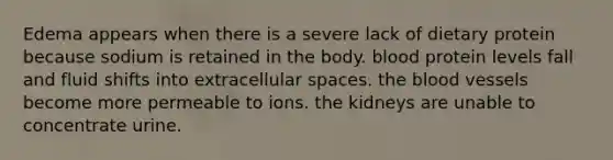 Edema appears when there is a severe lack of dietary protein because sodium is retained in the body. blood protein levels fall and fluid shifts into extracellular spaces. the blood vessels become more permeable to ions. the kidneys are unable to concentrate urine.