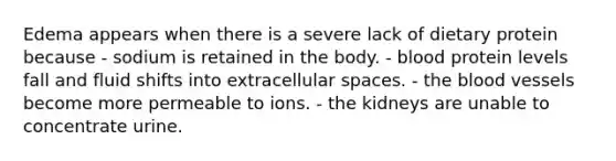 Edema appears when there is a severe lack of dietary protein because - sodium is retained in the body. - blood protein levels fall and fluid shifts into extracellular spaces. - the blood vessels become more permeable to ions. - the kidneys are unable to concentrate urine.