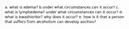 a. what is edema? b.under what circumstances can it occur? c. what is lymphedema? under what circumstances can it occur? d. what is kwashiorkor? why does it occur? e. how is it that a person that suffers from alcoholism can develop ascities?