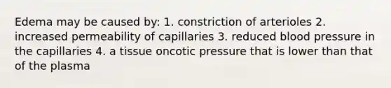 Edema may be caused by: 1. constriction of arterioles 2. increased permeability of capillaries 3. reduced <a href='https://www.questionai.com/knowledge/kD0HacyPBr-blood-pressure' class='anchor-knowledge'>blood pressure</a> in the capillaries 4. a tissue oncotic pressure that is lower than that of the plasma