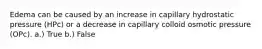 Edema can be caused by an increase in capillary hydrostatic pressure (HPc) or a decrease in capillary colloid osmotic pressure (OPc). a.) True b.) False