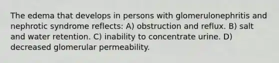 The edema that develops in persons with glomerulonephritis and nephrotic syndrome reflects: A) obstruction and reflux. B) salt and water retention. C) inability to concentrate urine. D) decreased glomerular permeability.