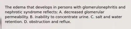 The edema that develops in persons with glomerulonephritis and nephrotic syndrome reflects: A. decreased glomerular permeability. B. inability to concentrate urine. C. salt and water retention. D. obstruction and reflux.