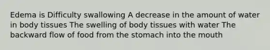 Edema is Difficulty swallowing A decrease in the amount of water in body tissues The swelling of body tissues with water The backward flow of food from the stomach into the mouth