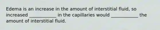 Edema is an increase in the amount of interstitial fluid, so increased ____________ in the capillaries would ____________ the amount of interstitial fluid.