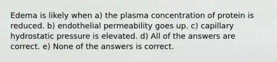 Edema is likely when a) the plasma concentration of protein is reduced. b) endothelial permeability goes up. c) capillary hydrostatic pressure is elevated. d) All of the answers are correct. e) None of the answers is correct.