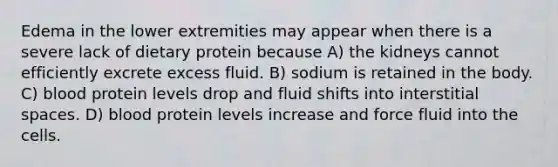 Edema in the lower extremities may appear when there is a severe lack of dietary protein because A) the kidneys cannot efficiently excrete excess fluid. B) sodium is retained in the body. C) blood protein levels drop and fluid shifts into interstitial spaces. D) blood protein levels increase and force fluid into the cells.