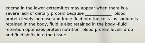 edema in the lower extremities may appear when there is a severe lack of dietary protein because _____________ -blood protein levels increase and force fluid into the cells -as sodium is retained in the body, fluid is also retained in the body -fluid retention optimizes protein nutrition -blood protein levels drop and fluid shifts into the tissue