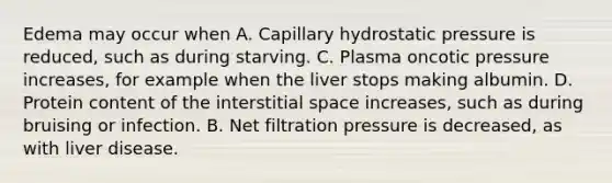 Edema may occur when A. Capillary hydrostatic pressure is reduced, such as during starving. C. Plasma oncotic pressure increases, for example when the liver stops making albumin. D. Protein content of the interstitial space increases, such as during bruising or infection. B. Net filtration pressure is decreased, as with liver disease.