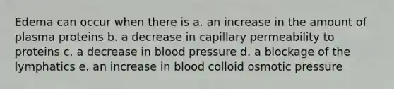 Edema can occur when there is a. an increase in the amount of plasma proteins b. a decrease in capillary permeability to proteins c. a decrease in blood pressure d. a blockage of the lymphatics e. an increase in blood colloid osmotic pressure