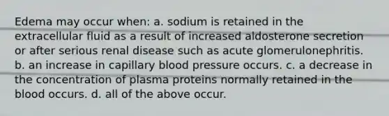 Edema may occur when: a. sodium is retained in the extracellular fluid as a result of increased aldosterone secretion or after serious renal disease such as acute glomerulonephritis. b. an increase in capillary blood pressure occurs. c. a decrease in the concentration of plasma proteins normally retained in the blood occurs. d. all of the above occur.