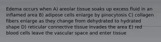 Edema occurs when A) areolar tissue soaks up excess fluid in an inflamed area B) adipose cells enlarge by pinocytosis C) collagen fibers enlarge as they change from dehydrated to hydrated shape D) reticular connective tissue invades the area E) red blood cells leave the vascular space and enter tissue