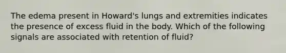 The edema present in Howard's lungs and extremities indicates the presence of excess fluid in the body. Which of the following signals are associated with retention of fluid?