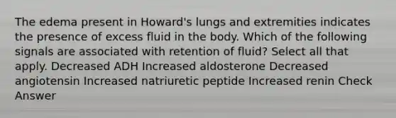 The edema present in Howard's lungs and extremities indicates the presence of excess fluid in the body. Which of the following signals are associated with retention of fluid? Select all that apply. Decreased ADH Increased aldosterone Decreased angiotensin Increased natriuretic peptide Increased renin Check Answer