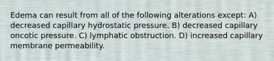 Edema can result from all of the following alterations except: A) decreased capillary hydrostatic pressure. B) decreased capillary oncotic pressure. C) lymphatic obstruction. D) increased capillary membrane permeability.