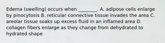 Edema (swelling) occurs when ________. A. adipose cells enlarge by pinocytosis B. reticular connective tissue invades the area C. areolar tissue soaks up excess fluid in an inflamed area D. collagen fibers enlarge as they change from dehydrated to hydrated shape