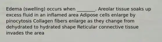 Edema (swelling) occurs when ________. Areolar tissue soaks up excess fluid in an inflamed area Adipose cells enlarge by pinocytosis Collagen fibers enlarge as they change from dehydrated to hydrated shape Reticular connective tissue invades the area