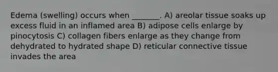 Edema (swelling) occurs when _______. A) areolar tissue soaks up excess fluid in an inflamed area B) adipose cells enlarge by pinocytosis C) collagen fibers enlarge as they change from dehydrated to hydrated shape D) reticular connective tissue invades the area