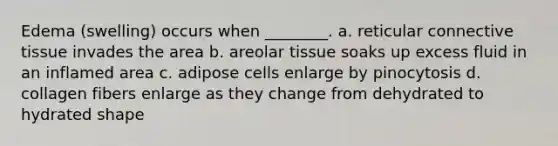 Edema (swelling) occurs when ________. a. reticular connective tissue invades the area b. areolar tissue soaks up excess fluid in an inflamed area c. adipose cells enlarge by pinocytosis d. collagen fibers enlarge as they change from dehydrated to hydrated shape